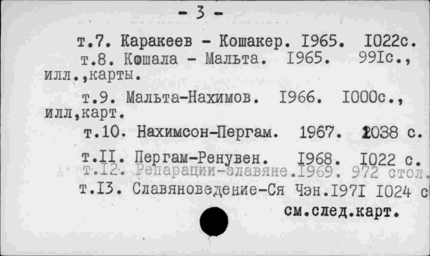 ﻿т.7. Каракеев - Кошакер. 1965. 1022с.
т.8. Кошала - Мальта. 1965.	991с.,
илл.»карты.
т.9. Мальта-Нахимов. 1966. 1000с.» илл,карт.
т.10. Нахимсон-Пергам. 1967. 1038 с.
т.11. Пергам-Ренувен. 1968. 1022 с.
Т-.12-. Репарации-славяне. 1969. 972 стол
т.13. Славяноведение-Ся Чэн.1971 1024 <
см. след. карт.